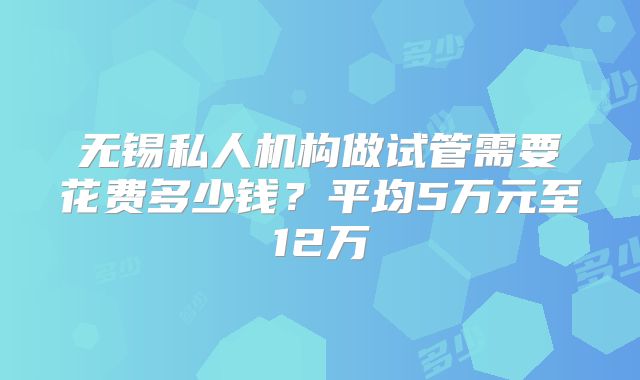 无锡私人机构做试管需要花费多少钱？平均5万元至12万