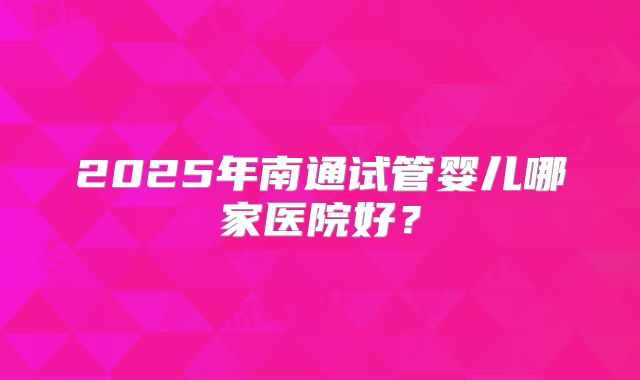 2025年南通试管婴儿哪家医院好?
