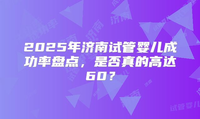 2025年济南试管婴儿成功率盘点,是否真的高达60?