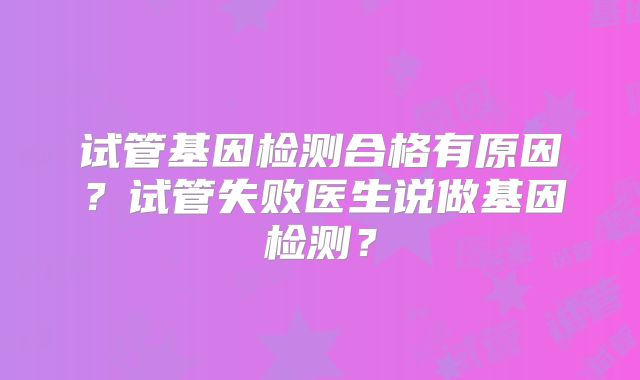 试管基因检测合格有原因?试管失败医生说做基因检测?