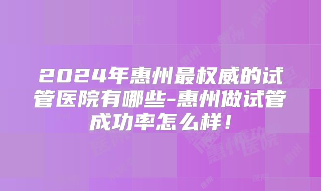 2024年惠州最权威的试管医院有哪些-惠州做试管成功率怎么样!
