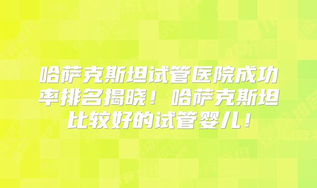 哈萨克斯坦试管医院成功率排名揭晓！哈萨克斯坦比较好的试管婴儿！