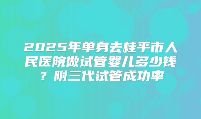 2025年单身去桂平市人民医院做试管婴儿多少钱?附三代试管成功率