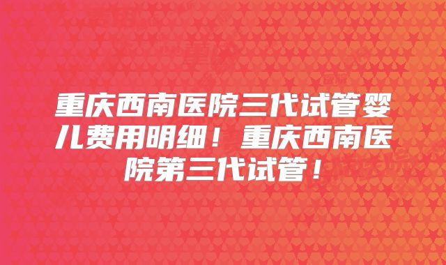 重庆西南医院三代试管婴儿费用明细!重庆西南医院第三代试管!