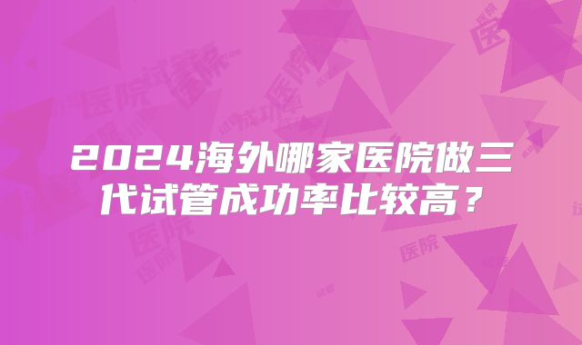 2024海外哪家医院做三代试管成功率比较高？