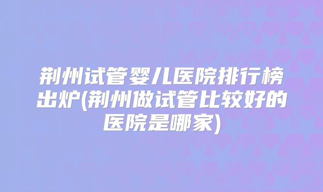 荆州试管婴儿医院排行榜出炉(荆州做试管比较好的医院是哪家)