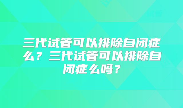三代试管可以排除自闭症么？三代试管可以排除自闭症么吗？