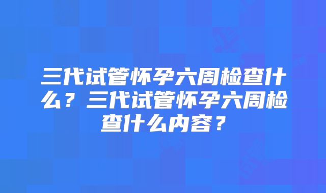 三代试管怀孕六周检查什么?三代试管怀孕六周检查什么内容?