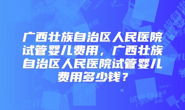 广西壮族自治区人民医院试管婴儿费用,广西壮族自治区人民医院试管婴儿费用多少钱?