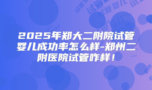 2025年郑大二附院试管婴儿成功率怎么样-郑州二附医院试管咋样!