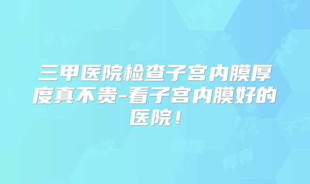 三甲医院检查子宫内膜厚度真不贵-看子宫内膜好的医院！