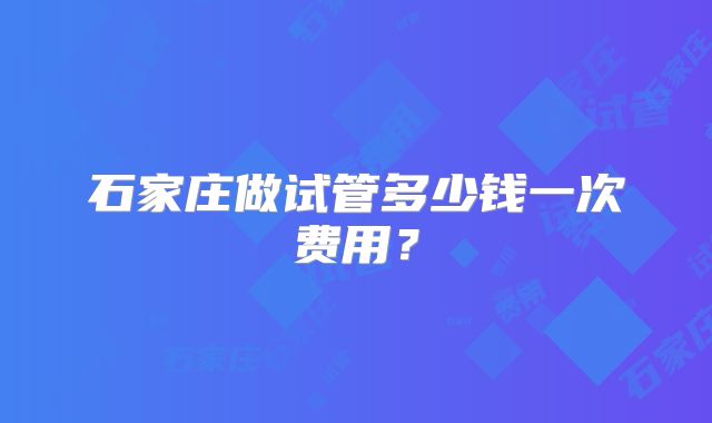 石家庄做试管多少钱一次费用?