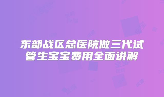 东部战区总医院做三代试管生宝宝费用全面讲解
