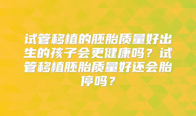 试管移植的胚胎质量好出生的孩子会更健康吗？试管移植胚胎质量好还会胎停吗？