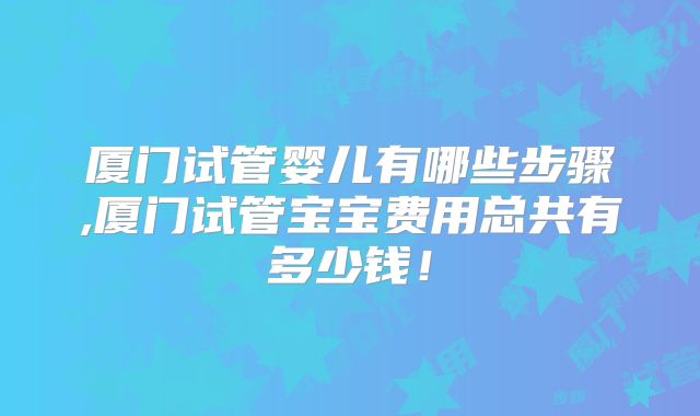 厦门试管婴儿有哪些步骤,厦门试管宝宝费用总共有多少钱！