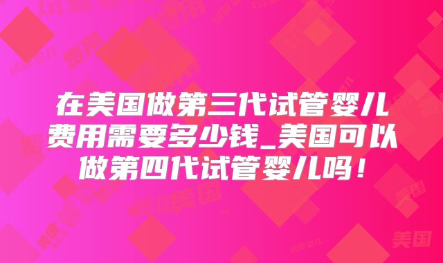 在美国做第三代试管婴儿费用需要多少钱_美国可以做第四代试管婴儿吗！