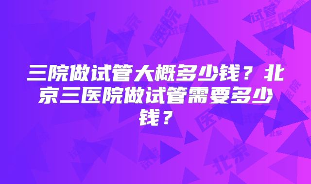 三院做试管大概多少钱？北京三医院做试管需要多少钱？