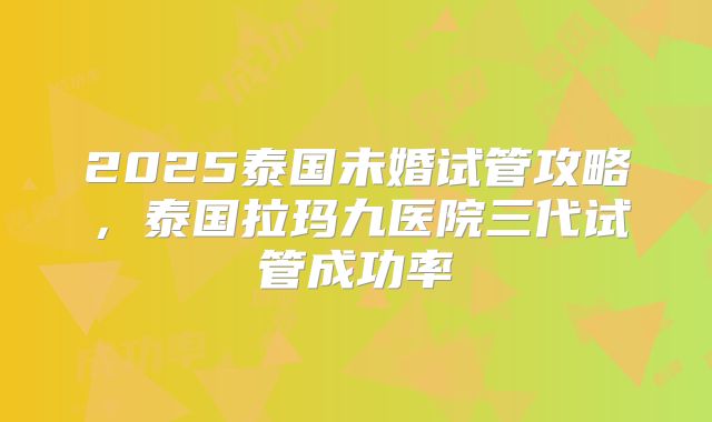 2025泰国未婚试管攻略，泰国拉玛九医院三代试管成功率