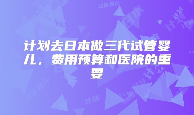 计划去日本做三代试管婴儿，费用预算和医院的重要