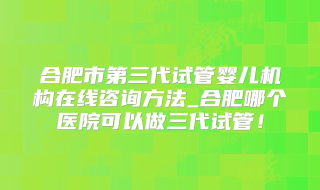 合肥市第三代试管婴儿机构在线咨询方法_合肥哪个医院可以做三代试管！