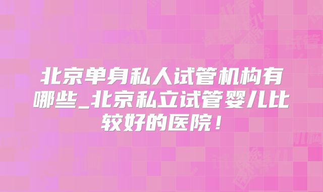 北京单身私人试管机构有哪些_北京私立试管婴儿比较好的医院！