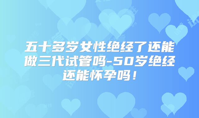五十多岁女性绝经了还能做三代试管吗-50岁绝经还能怀孕吗！