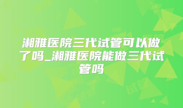 湘雅医院三代试管可以做了吗_湘雅医院能做三代试管吗