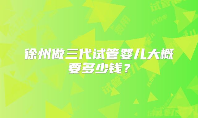 徐州做三代试管婴儿大概要多少钱?