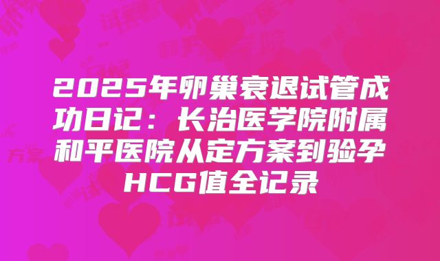 2025年卵巢衰退试管成功日记：长治医学院附属和平医院从定方案到验孕HCG值全记录