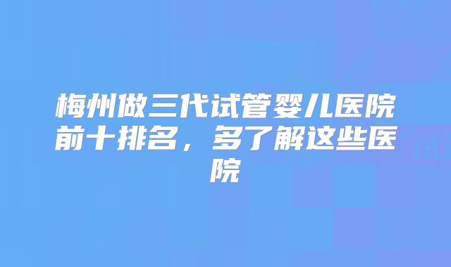 梅州做三代试管婴儿医院前十排名，多了解这些医院