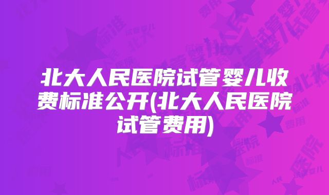 北大人民医院试管婴儿收费标准公开(北大人民医院试管费用)