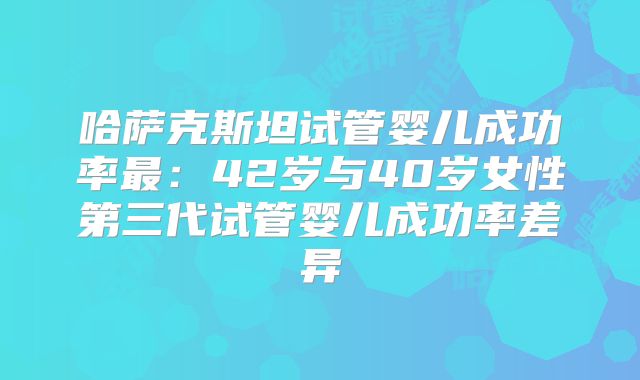 哈萨克斯坦试管婴儿成功率最:42岁与40岁女性第三代试管婴儿成功率差异