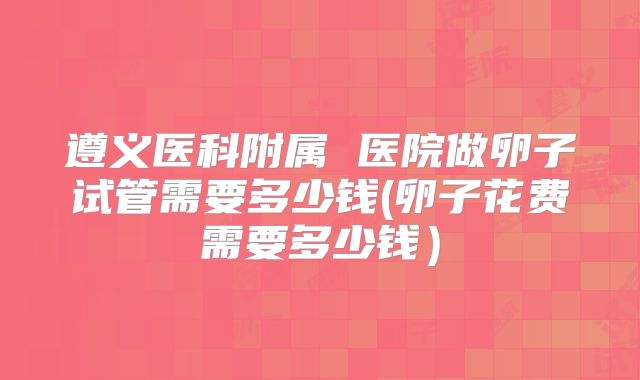 遵义医科附属 医院做卵子试管需要多少钱(卵子花费需要多少钱)