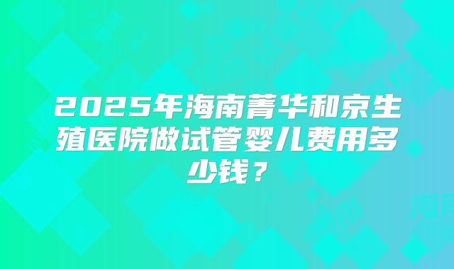 2025年海南菁华和京生殖医院做试管婴儿费用多少钱？