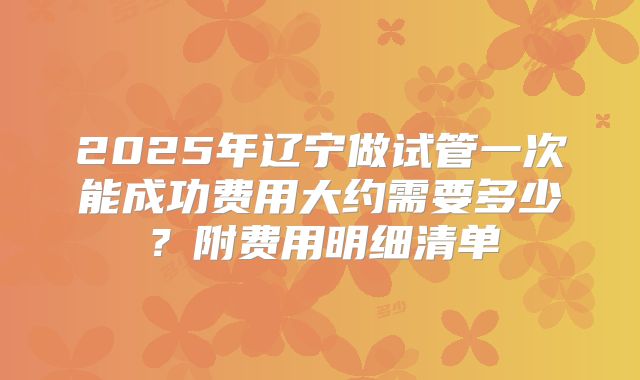 2025年辽宁做试管一次能成功费用大约需要多少？附费用明细清单