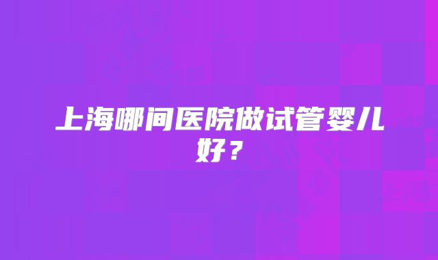 上海哪间医院做试管婴儿好？