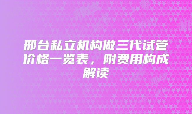 邢台私立机构做三代试管价格一览表，附费用构成解读