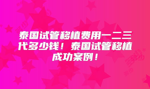 泰国试管移植费用一二三代多少钱！泰国试管移植成功案例！
