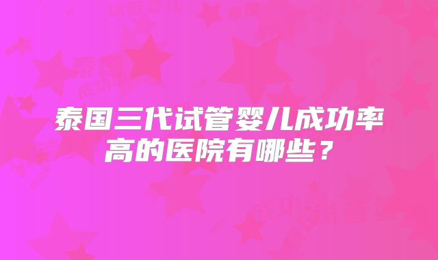 泰国三代试管婴儿成功率高的医院有哪些?