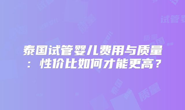 泰国试管婴儿费用与质量：性价比如何才能更高？