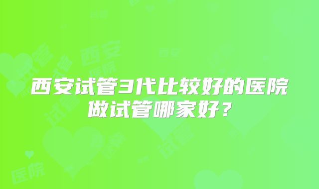 西安试管3代比较好的医院做试管哪家好？
