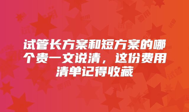 试管长方案和短方案的哪个贵一文说清,这份费用清单记得收藏