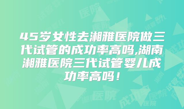 45岁女性去湘雅医院做三代试管的成功率高吗,湖南湘雅医院三代试管婴儿成功率高吗！