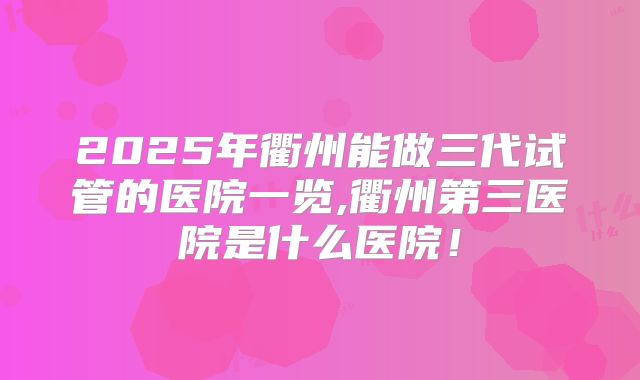 2025年衢州能做三代试管的医院一览,衢州第三医院是什么医院！