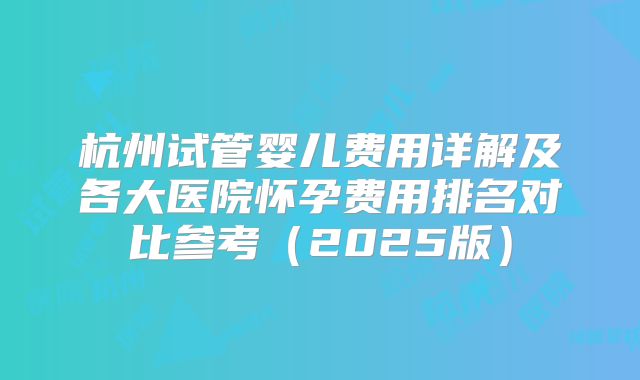 杭州试管婴儿费用详解及各大医院怀孕费用排名对比参考(2025版)