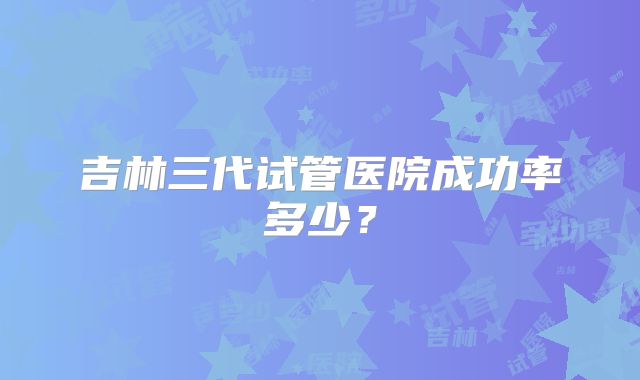 吉林三代试管医院成功率多少？