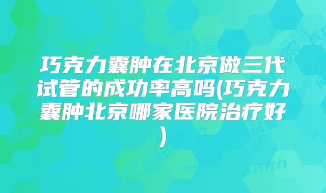巧克力囊肿在北京做三代试管的成功率高吗(巧克力囊肿北京哪家医院治疗好)