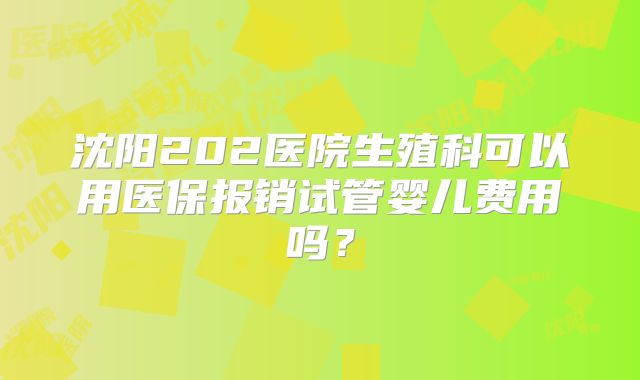 沈阳202医院生殖科可以用医保报销试管婴儿费用吗？