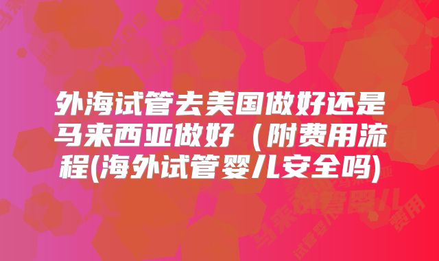 外海试管去美国做好还是马来西亚做好（附费用流程(海外试管婴儿安全吗)
