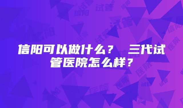 信阳可以做什么？ 三代试管医院怎么样？